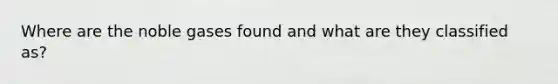 Where are the noble gases found and what are they classified as?