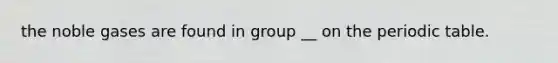 the noble gases are found in group __ on the periodic table.