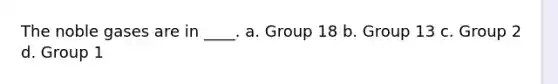 The noble gases are in ____. a. Group 18 b. Group 13 c. Group 2 d. Group 1