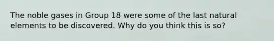 The noble gases in Group 18 were some of the last natural elements to be discovered. Why do you think this is so?