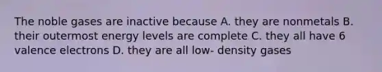 The noble gases are inactive because A. they are nonmetals B. their outermost energy levels are complete C. they all have 6 valence electrons D. they are all low- density gases