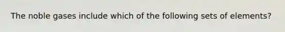 The noble gases include which of the following sets of elements?
