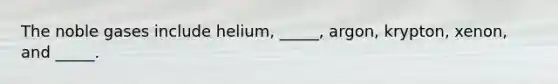 The noble gases include helium, _____, argon, krypton, xenon, and _____.