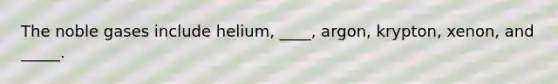 The noble gases include helium, ____, argon, krypton, xenon, and _____.