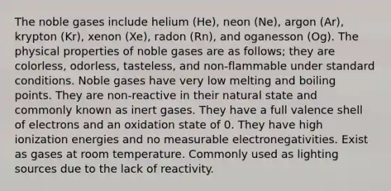 The noble gases include helium (He), neon (Ne), argon (Ar), krypton (Kr), xenon (Xe), radon (Rn), and oganesson (Og). The physical properties of noble gases are as follows; they are colorless, odorless, tasteless, and non-flammable under standard conditions. Noble gases have very low melting and boiling points. They are non-reactive in their natural state and commonly known as inert gases. They have a full valence shell of electrons and an oxidation state of 0. They have high ionization energies and no measurable electronegativities. Exist as gases at room temperature. Commonly used as lighting sources due to the lack of reactivity.