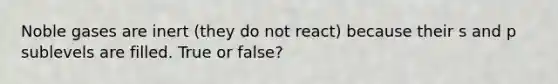 Noble gases are inert (they do not react) because their s and p sublevels are filled. True or false?