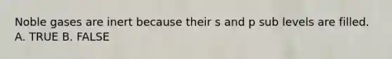 Noble gases are inert because their s and p sub levels are filled. A. TRUE B. FALSE