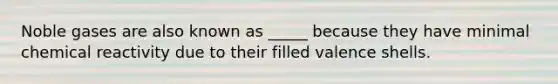 Noble gases are also known as _____ because they have minimal chemical reactivity due to their filled valence shells.