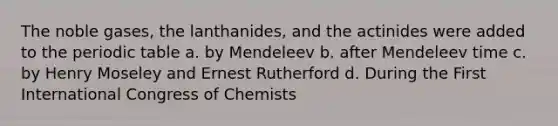 The noble gases, the lanthanides, and the actinides were added to the periodic table a. by Mendeleev b. after Mendeleev time c. by Henry Moseley and Ernest Rutherford d. During the First International Congress of Chemists