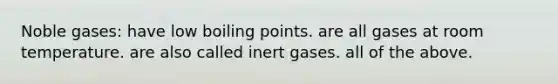 Noble gases: have low boiling points. are all gases at room temperature. are also called inert gases. all of the above.