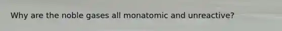 Why are the noble gases all monatomic and unreactive?