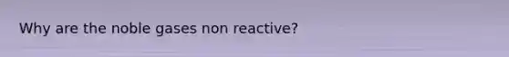 Why are the noble gases non reactive?