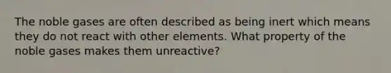 The noble gases are often described as being inert which means they do not react with other elements. What property of the noble gases makes them unreactive?