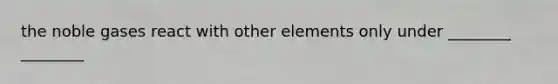 the noble gases react with other elements only under ________ ________