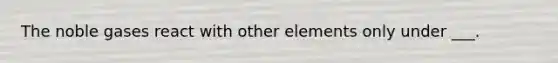 The noble gases react with other elements only under ___.