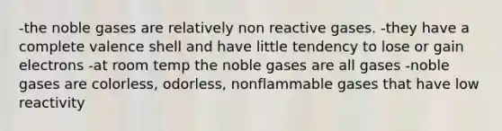 -the noble gases are relatively non reactive gases. -they have a complete valence shell and have little tendency to lose or gain electrons -at room temp the noble gases are all gases -noble gases are colorless, odorless, nonflammable gases that have low reactivity