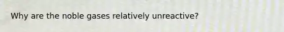 Why are the noble gases relatively unreactive?