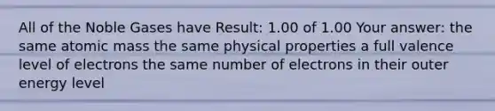 All of the Noble Gases have Result: 1.00 of 1.00 Your answer: the same atomic mass the same physical properties a full valence level of electrons the same number of electrons in their outer energy level