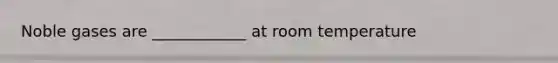 Noble gases are ____________ at room temperature