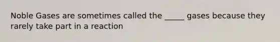 Noble Gases are sometimes called the _____ gases because they rarely take part in a reaction