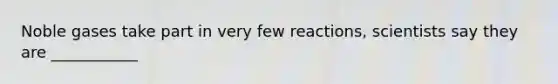 Noble gases take part in very few reactions, scientists say they are ___________
