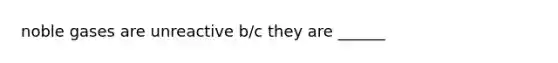 noble gases are unreactive b/c they are ______