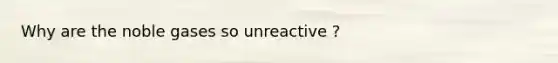 Why are the noble gases so unreactive ?