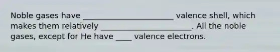 Noble gases have _______________________ valence shell, which makes them relatively _______________________. All the noble gases, except for He have ____ valence electrons.