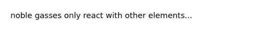 noble gasses only react with other elements...