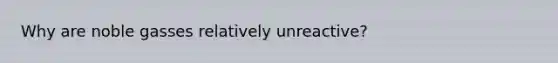 Why are noble gasses relatively unreactive?