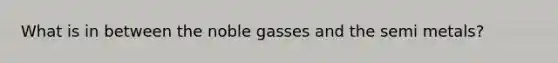 What is in between the noble gasses and the semi metals?