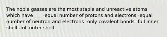 The noble gasses are the most stable and unreactive atoms which have ___ -equal number of protons and electrons -equal number of neutron and electrons -only covalent bonds -full inner shell -full outer shell