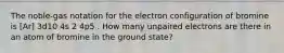 The noble-gas notation for the electron configuration of bromine is [Ar] 3d10 4s 2 4p5 . How many unpaired electrons are there in an atom of bromine in the ground state?