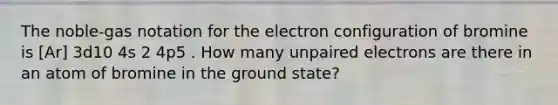 The noble-gas notation for the electron configuration of bromine is [Ar] 3d10 4s 2 4p5 . How many unpaired electrons are there in an atom of bromine in the ground state?