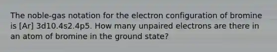 The noble-gas notation for the electron configuration of bromine is [Ar] 3d10.4s2.4p5. How many unpaired electrons are there in an atom of bromine in the ground state?