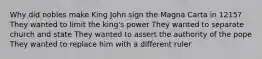 Why did nobles make King John sign the Magna Carta in 1215? They wanted to limit the king's power They wanted to separate church and state They wanted to assert the authority of the pope They wanted to replace him with a different ruler