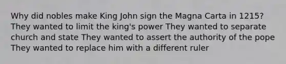 Why did nobles make King John sign the Magna Carta in 1215? They wanted to limit the king's power They wanted to separate church and state They wanted to assert the authority of the pope They wanted to replace him with a different ruler