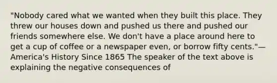 "Nobody cared what we wanted when they built this place. They threw our houses down and pushed us there and pushed our friends somewhere else. We don't have a place around here to get a cup of coffee or a newspaper even, or borrow fifty cents."—America's History Since 1865 The speaker of the text above is explaining the negative consequences of