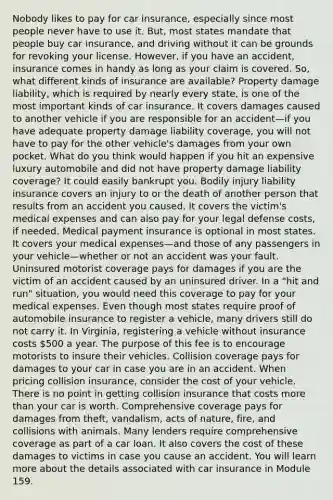 Nobody likes to pay for car insurance, especially since most people never have to use it. But, most states mandate that people buy car insurance, and driving without it can be grounds for revoking your license. However, if you have an accident, insurance comes in handy as long as your claim is covered. So, what different kinds of insurance are available? Property damage liability, which is required by nearly every state, is one of the most important kinds of car insurance. It covers damages caused to another vehicle if you are responsible for an accident—if you have adequate property damage liability coverage, you will not have to pay for the other vehicle's damages from your own pocket. What do you think would happen if you hit an expensive luxury automobile and did not have property damage liability coverage? It could easily bankrupt you. Bodily injury liability insurance covers an injury to or the death of another person that results from an accident you caused. It covers the victim's medical expenses and can also pay for your legal defense costs, if needed. Medical payment insurance is optional in most states. It covers your medical expenses—and those of any passengers in your vehicle—whether or not an accident was your fault. Uninsured motorist coverage pays for damages if you are the victim of an accident caused by an uninsured driver. In a "hit and run" situation, you would need this coverage to pay for your medical expenses. Even though most states require proof of automobile insurance to register a vehicle, many drivers still do not carry it. In Virginia, registering a vehicle without insurance costs 500 a year. The purpose of this fee is to encourage motorists to insure their vehicles. Collision coverage pays for damages to your car in case you are in an accident. When pricing collision insurance, consider the cost of your vehicle. There is no point in getting collision insurance that costs more than your car is worth. Comprehensive coverage pays for damages from theft, vandalism, acts of nature, fire, and collisions with animals. Many lenders require comprehensive coverage as part of a car loan. It also covers the cost of these damages to victims in case you cause an accident. You will learn more about the details associated with car insurance in Module 159.