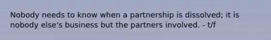 Nobody needs to know when a partnership is dissolved; it is nobody else's business but the partners involved. - t/f