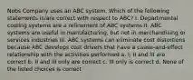 Nobs Company uses an ABC system. Which of the following statements is/are correct with respect to ABC? I. Departmental costing systems are a refinement of ABC systems II. ABC systems are useful in manufacturing, but not in merchandising or services industries III. ABC systems can eliminate cost distortions because ABC develops cost drivers that have a cause-and-effect relationship with the activities performed a. I, II and III are correct b. II and III only are correct c. III only is correct d. None of the listed choices is correct