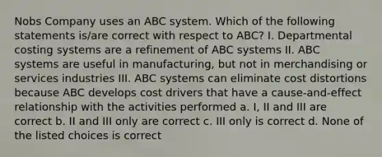 Nobs Company uses an ABC system. Which of the following statements is/are correct with respect to ABC? I. Departmental costing systems are a refinement of ABC systems II. ABC systems are useful in manufacturing, but not in merchandising or services industries III. ABC systems can eliminate cost distortions because ABC develops cost drivers that have a cause-and-effect relationship with the activities performed a. I, II and III are correct b. II and III only are correct c. III only is correct d. None of the listed choices is correct