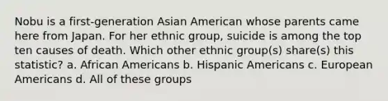 Nobu is a first-generation Asian American whose parents came here from Japan. For her ethnic group, suicide is among the top ten causes of death. Which other ethnic group(s) share(s) this statistic? a. African Americans b. Hispanic Americans c. European Americans d. All of these groups