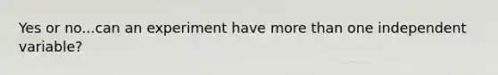 Yes or no...can an experiment have more than one independent variable?
