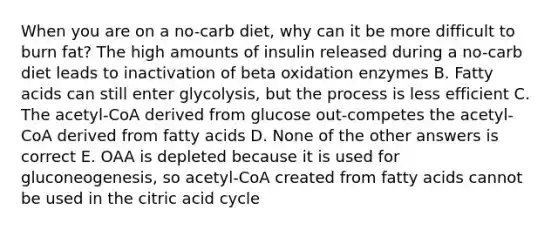 When you are on a no-carb diet, why can it be more difficult to burn fat? The high amounts of insulin released during a no-carb diet leads to inactivation of beta oxidation enzymes B. Fatty acids can still enter glycolysis, but the process is less efficient C. The acetyl-CoA derived from glucose out-competes the acetyl-CoA derived from fatty acids D. None of the other answers is correct E. OAA is depleted because it is used for gluconeogenesis, so acetyl-CoA created from fatty acids cannot be used in the citric acid cycle