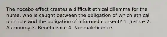 The nocebo effect creates a difficult ethical dilemma for the nurse, who is caught between the obligation of which ethical principle and the obligation of informed consent? 1. Justice 2. Autonomy 3. Beneficence 4. Nonmaleficence