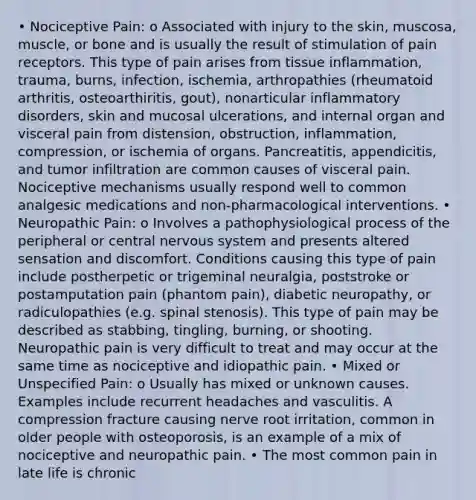 • Nociceptive Pain: o Associated with injury to the skin, muscosa, muscle, or bone and is usually the result of stimulation of pain receptors. This type of pain arises from tissue inflammation, trauma, burns, infection, ischemia, arthropathies (rheumatoid arthritis, osteoarthiritis, gout), nonarticular inflammatory disorders, skin and mucosal ulcerations, and internal organ and visceral pain from distension, obstruction, inflammation, compression, or ischemia of organs. Pancreatitis, appendicitis, and tumor infiltration are common causes of visceral pain. Nociceptive mechanisms usually respond well to common analgesic medications and non-pharmacological interventions. • Neuropathic Pain: o Involves a pathophysiological process of the peripheral or central <a href='https://www.questionai.com/knowledge/kThdVqrsqy-nervous-system' class='anchor-knowledge'>nervous system</a> and presents altered sensation and discomfort. Conditions causing this type of pain include postherpetic or trigeminal neuralgia, poststroke or postamputation pain (phantom pain), diabetic neuropathy, or radiculopathies (e.g. spinal stenosis). This type of pain may be described as stabbing, tingling, burning, or shooting. Neuropathic pain is very difficult to treat and may occur at the same time as nociceptive and idiopathic pain. • Mixed or Unspecified Pain: o Usually has mixed or unknown causes. Examples include recurrent headaches and vasculitis. A compression fracture causing nerve root irritation, common in older people with osteoporosis, is an example of a mix of nociceptive and neuropathic pain. • The most common pain in late life is chronic