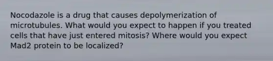 Nocodazole is a drug that causes depolymerization of microtubules. What would you expect to happen if you treated cells that have just entered mitosis? Where would you expect Mad2 protein to be localized?