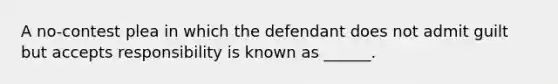 A no-contest plea in which the defendant does not admit guilt but accepts responsibility is known as ______.