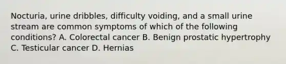 Nocturia, urine dribbles, difficulty voiding, and a small urine stream are common symptoms of which of the following conditions? A. Colorectal cancer B. Benign prostatic hypertrophy C. Testicular cancer D. Hernias